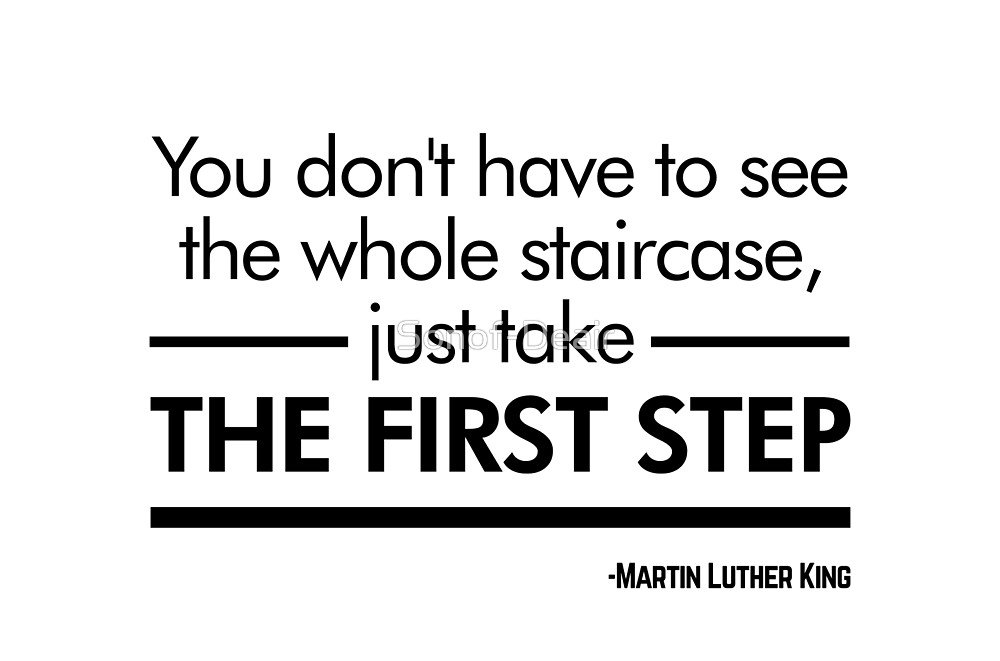 Anyone with a dream can find inspiration in this quote by Martin Luther
King Jr. Those that tend to grow overwhelmed by the bigger picture 
would benefit from reminding themselves to take things step by step. 

Taking initiative is half the battle. Go after what you want, and 
don't let the fear of failure stop you from chasing your
dreams. 


Reference
Sonof-Deair. (n.d.). Retrieved from https://www.redbubble.com/people/sonof-deair/works/32815017-you-dont-have-to-see-the-whole-staircase-just-take-the-first-step-martin-luther-king-white-version